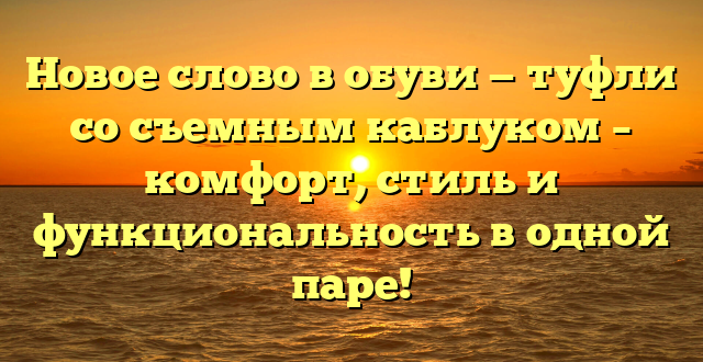 Новое слово в обуви — туфли со съемным каблуком – комфорт, стиль и функциональность в одной паре!