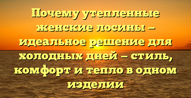 Почему утепленные женские лосины — идеальное решение для холодных дней — стиль, комфорт и тепло в одном изделии