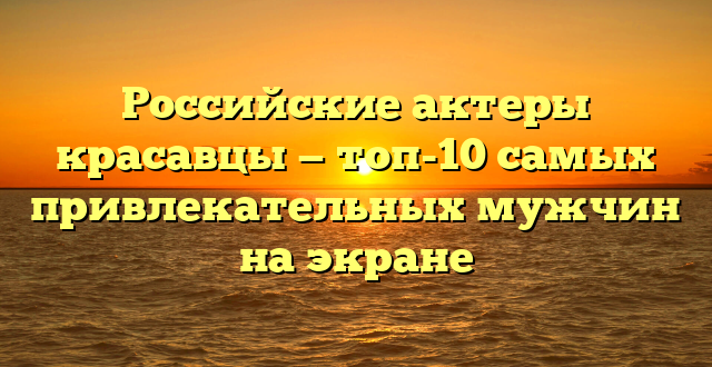 Российские актеры красавцы — топ-10 самых привлекательных мужчин на экране
