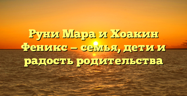 Руни Мара и Хоакин Феникс — семья, дети и радость родительства