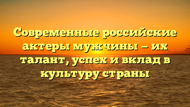 Современные российские актеры мужчины — их талант, успех и вклад в культуру страны