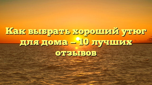 Как выбрать хороший утюг для дома — 10 лучших отзывов