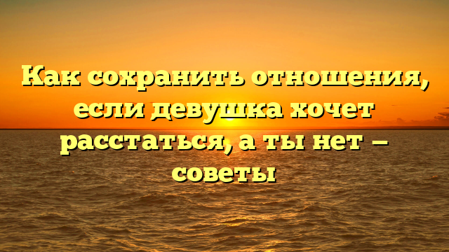 Как сохранить отношения, если девушка хочет расстаться, а ты нет — советы