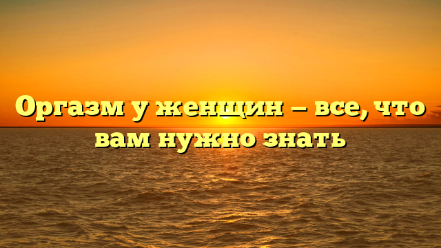 Оргазм у женщин — все, что вам нужно знать