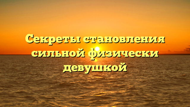 Секреты становления сильной физически девушкой
