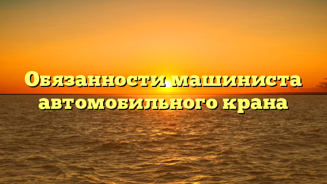 Обязанности машиниста автомобильного крана