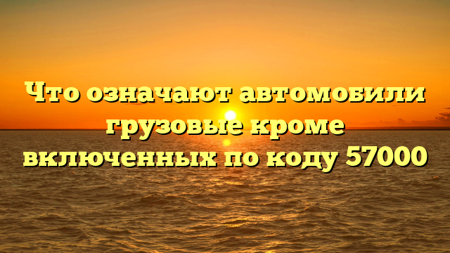 Что означают автомобили грузовые кроме включенных по коду 57000